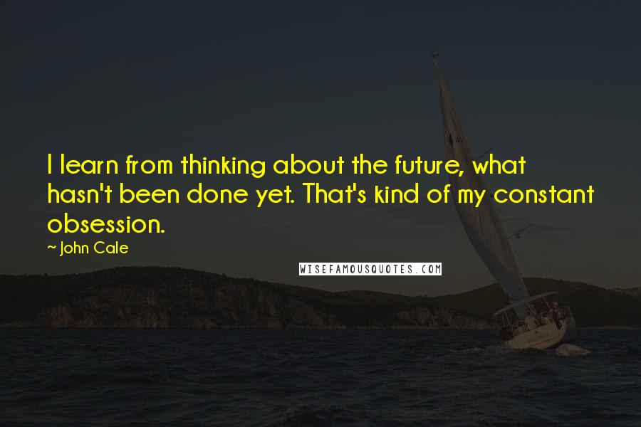 John Cale Quotes: I learn from thinking about the future, what hasn't been done yet. That's kind of my constant obsession.