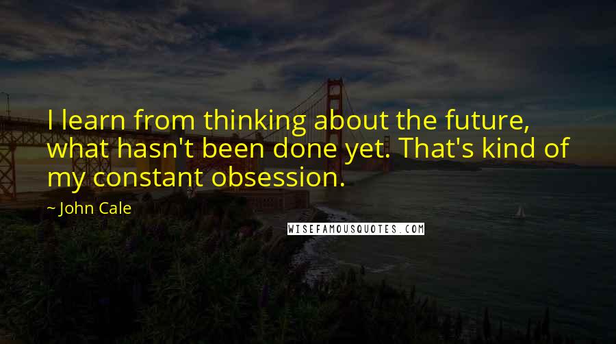 John Cale Quotes: I learn from thinking about the future, what hasn't been done yet. That's kind of my constant obsession.