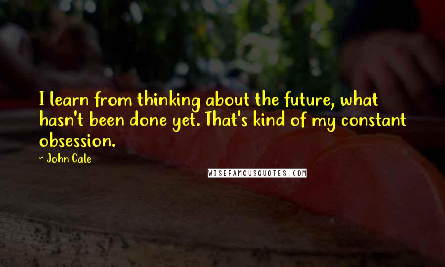 John Cale Quotes: I learn from thinking about the future, what hasn't been done yet. That's kind of my constant obsession.