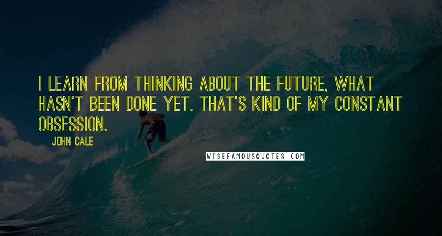 John Cale Quotes: I learn from thinking about the future, what hasn't been done yet. That's kind of my constant obsession.