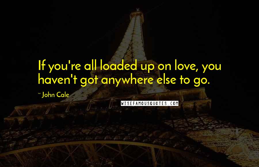 John Cale Quotes: If you're all loaded up on love, you haven't got anywhere else to go.
