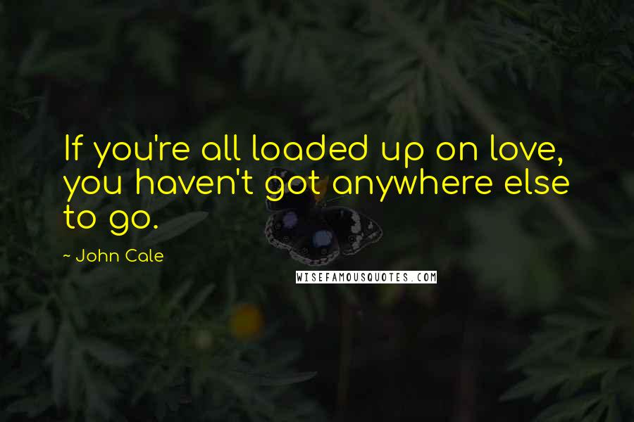John Cale Quotes: If you're all loaded up on love, you haven't got anywhere else to go.