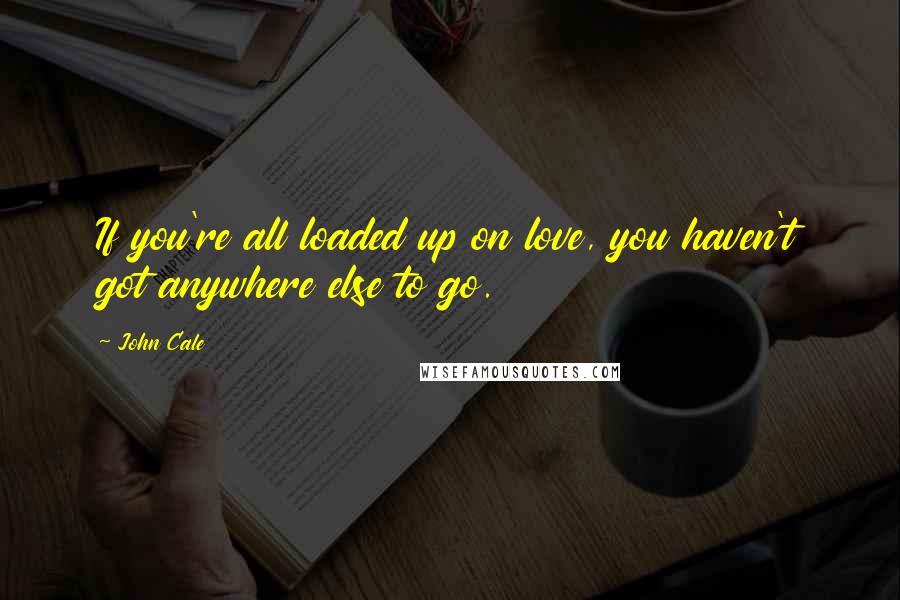 John Cale Quotes: If you're all loaded up on love, you haven't got anywhere else to go.