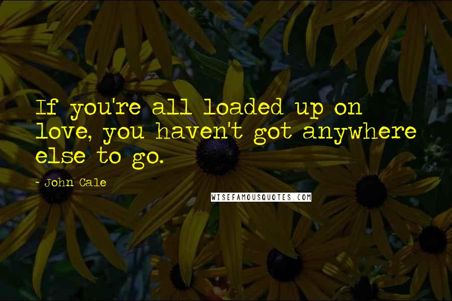 John Cale Quotes: If you're all loaded up on love, you haven't got anywhere else to go.