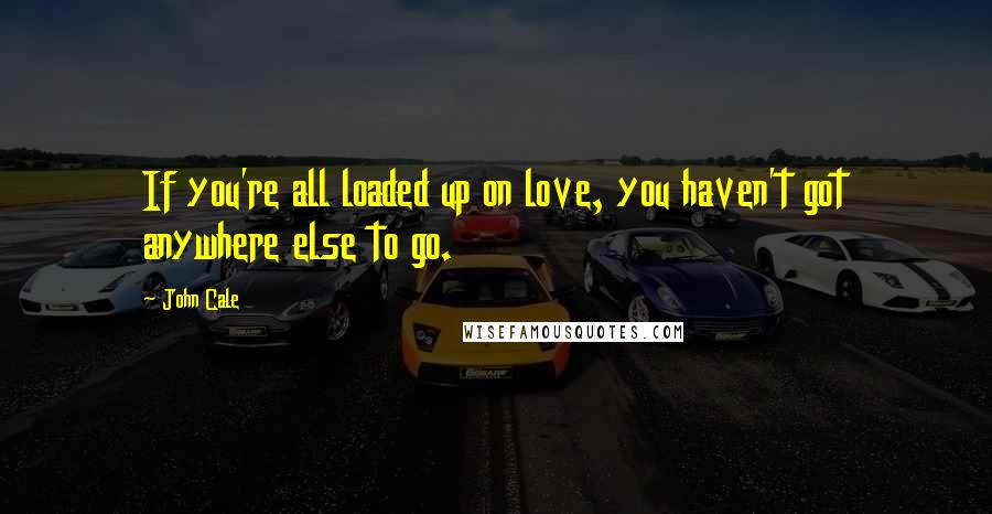 John Cale Quotes: If you're all loaded up on love, you haven't got anywhere else to go.