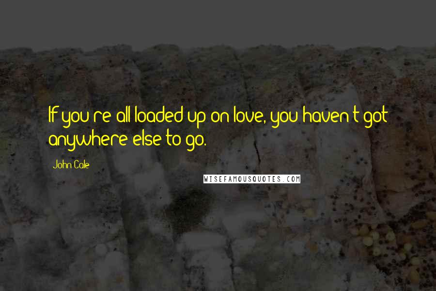 John Cale Quotes: If you're all loaded up on love, you haven't got anywhere else to go.