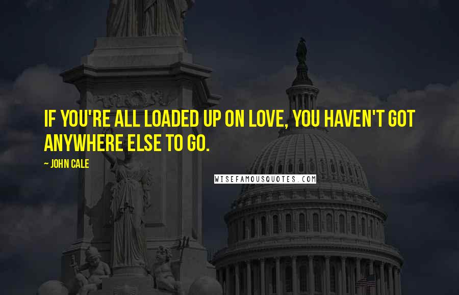 John Cale Quotes: If you're all loaded up on love, you haven't got anywhere else to go.
