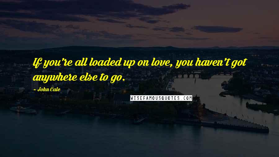 John Cale Quotes: If you're all loaded up on love, you haven't got anywhere else to go.