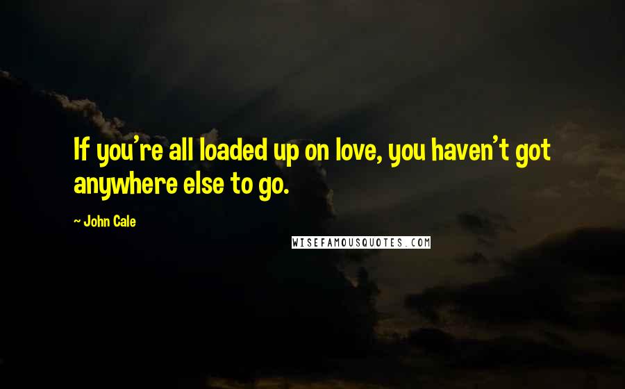 John Cale Quotes: If you're all loaded up on love, you haven't got anywhere else to go.