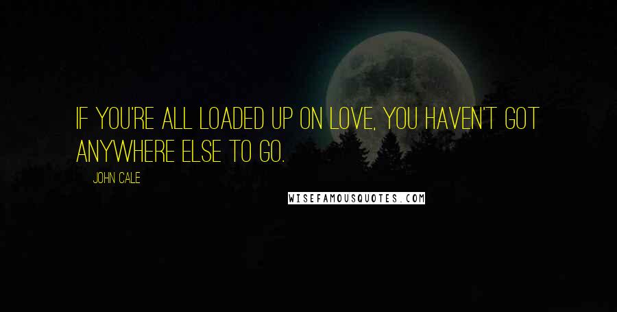 John Cale Quotes: If you're all loaded up on love, you haven't got anywhere else to go.