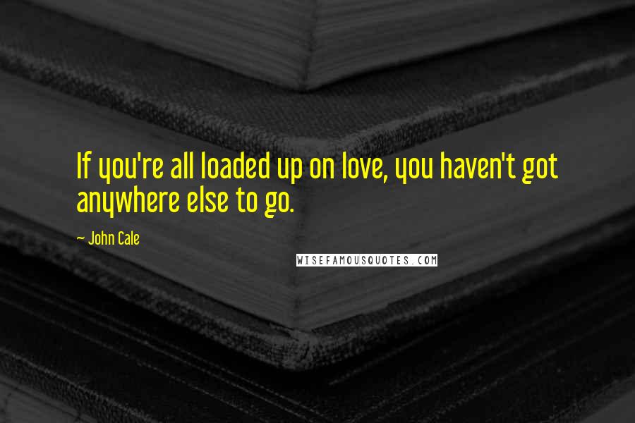 John Cale Quotes: If you're all loaded up on love, you haven't got anywhere else to go.