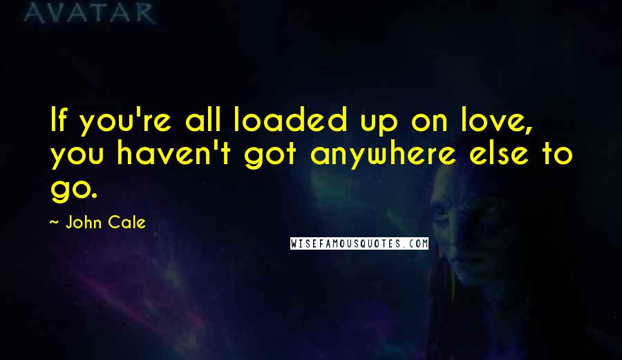 John Cale Quotes: If you're all loaded up on love, you haven't got anywhere else to go.