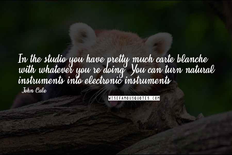 John Cale Quotes: In the studio you have pretty much carte blanche with whatever you're doing. You can turn natural instruments into electronic instruments.