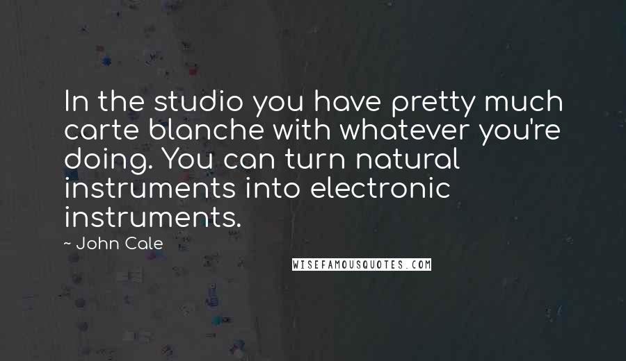 John Cale Quotes: In the studio you have pretty much carte blanche with whatever you're doing. You can turn natural instruments into electronic instruments.