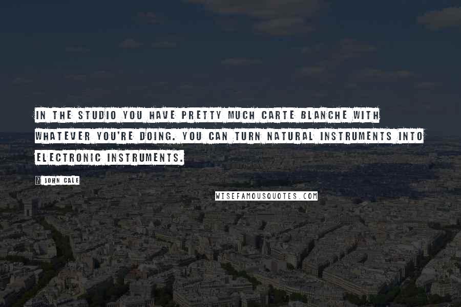 John Cale Quotes: In the studio you have pretty much carte blanche with whatever you're doing. You can turn natural instruments into electronic instruments.