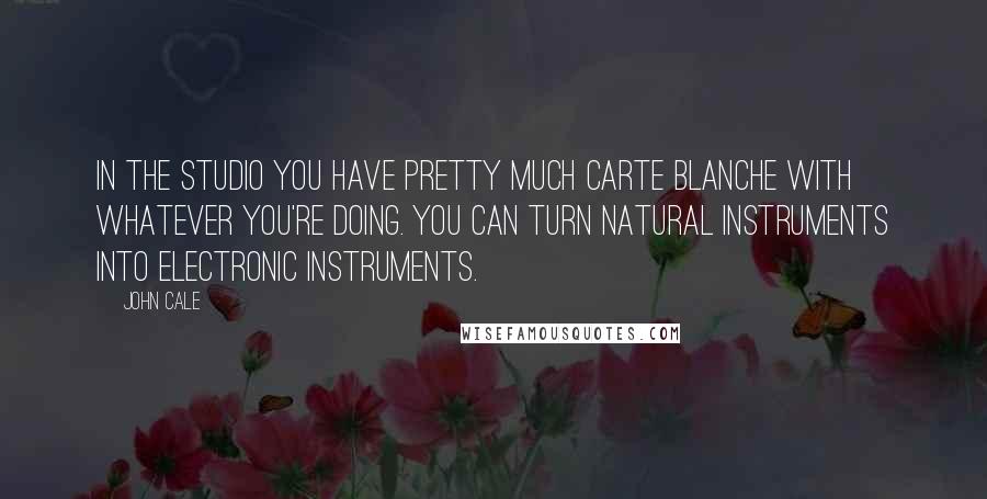 John Cale Quotes: In the studio you have pretty much carte blanche with whatever you're doing. You can turn natural instruments into electronic instruments.