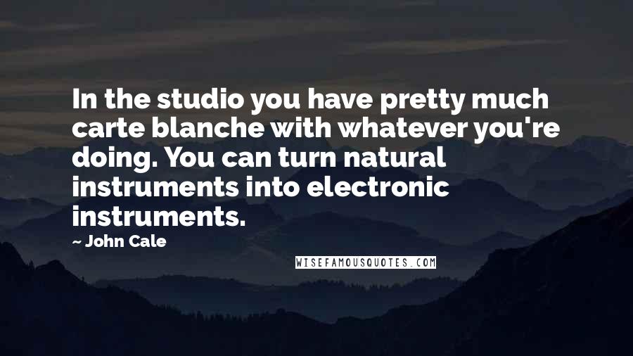 John Cale Quotes: In the studio you have pretty much carte blanche with whatever you're doing. You can turn natural instruments into electronic instruments.