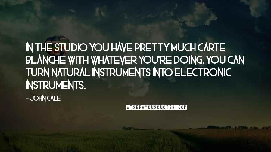 John Cale Quotes: In the studio you have pretty much carte blanche with whatever you're doing. You can turn natural instruments into electronic instruments.