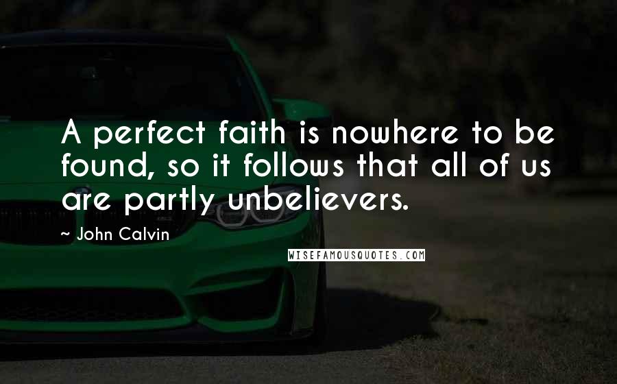 John Calvin Quotes: A perfect faith is nowhere to be found, so it follows that all of us are partly unbelievers.