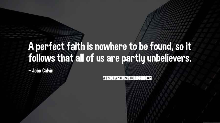 John Calvin Quotes: A perfect faith is nowhere to be found, so it follows that all of us are partly unbelievers.