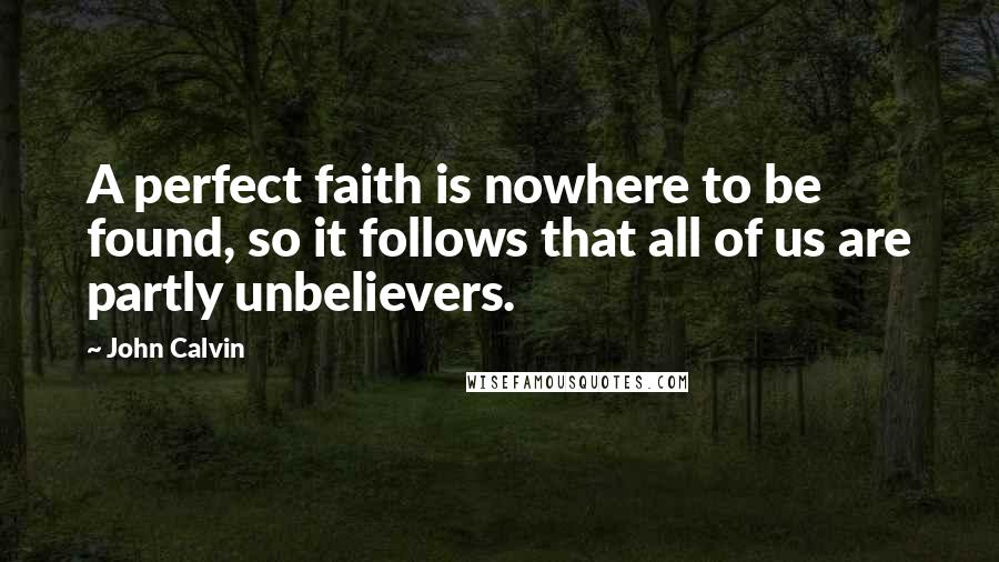 John Calvin Quotes: A perfect faith is nowhere to be found, so it follows that all of us are partly unbelievers.