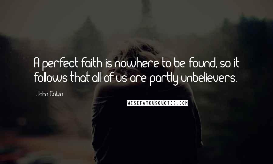 John Calvin Quotes: A perfect faith is nowhere to be found, so it follows that all of us are partly unbelievers.