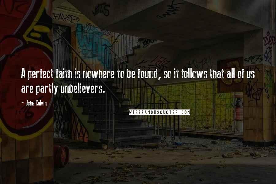 John Calvin Quotes: A perfect faith is nowhere to be found, so it follows that all of us are partly unbelievers.