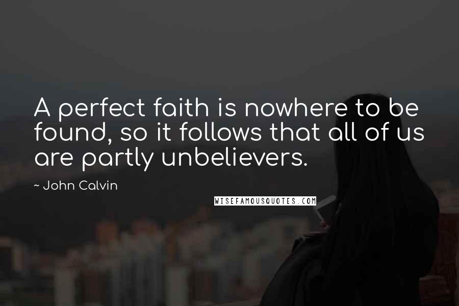 John Calvin Quotes: A perfect faith is nowhere to be found, so it follows that all of us are partly unbelievers.