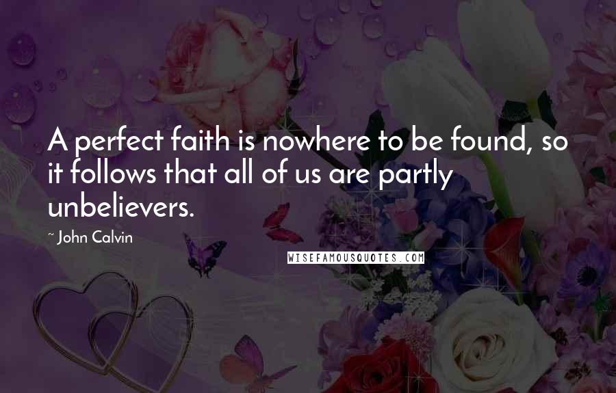 John Calvin Quotes: A perfect faith is nowhere to be found, so it follows that all of us are partly unbelievers.