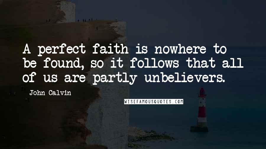 John Calvin Quotes: A perfect faith is nowhere to be found, so it follows that all of us are partly unbelievers.