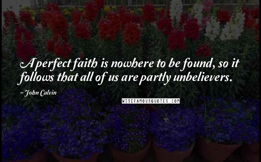 John Calvin Quotes: A perfect faith is nowhere to be found, so it follows that all of us are partly unbelievers.