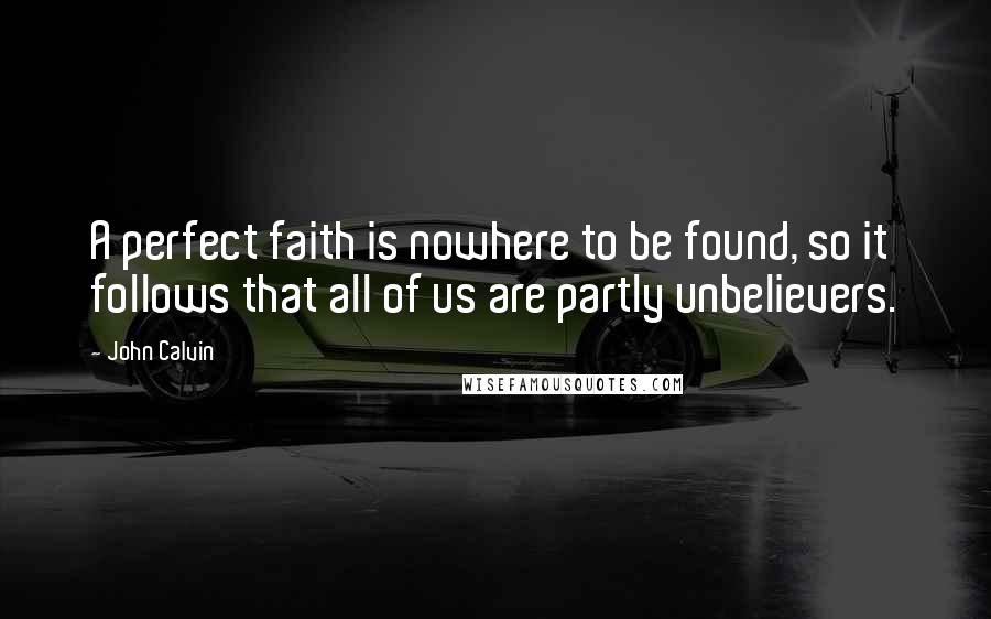 John Calvin Quotes: A perfect faith is nowhere to be found, so it follows that all of us are partly unbelievers.