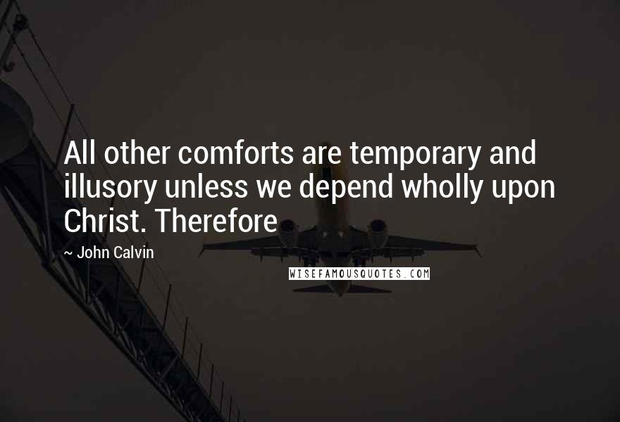 John Calvin Quotes: All other comforts are temporary and illusory unless we depend wholly upon Christ. Therefore