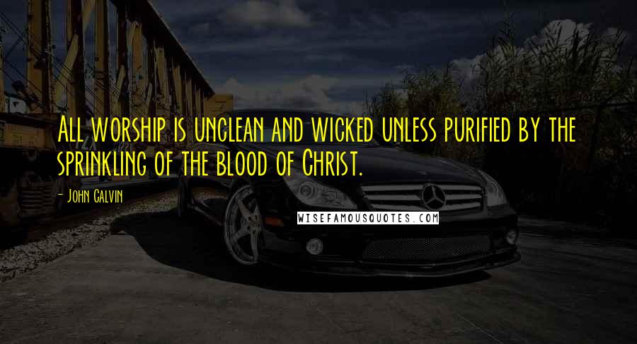 John Calvin Quotes: All worship is unclean and wicked unless purified by the sprinkling of the blood of Christ.
