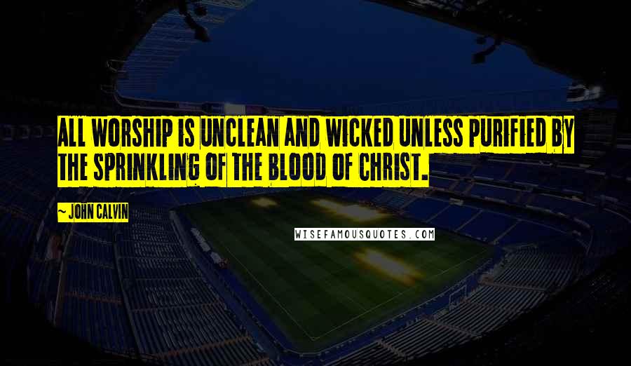 John Calvin Quotes: All worship is unclean and wicked unless purified by the sprinkling of the blood of Christ.