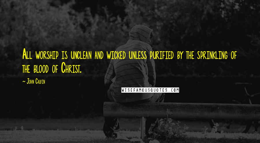 John Calvin Quotes: All worship is unclean and wicked unless purified by the sprinkling of the blood of Christ.