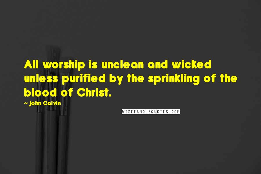 John Calvin Quotes: All worship is unclean and wicked unless purified by the sprinkling of the blood of Christ.