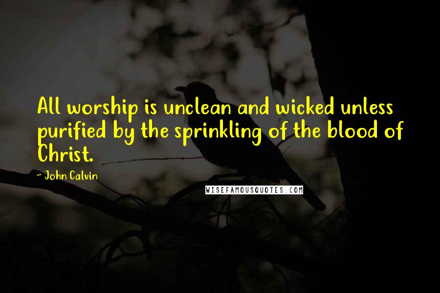 John Calvin Quotes: All worship is unclean and wicked unless purified by the sprinkling of the blood of Christ.