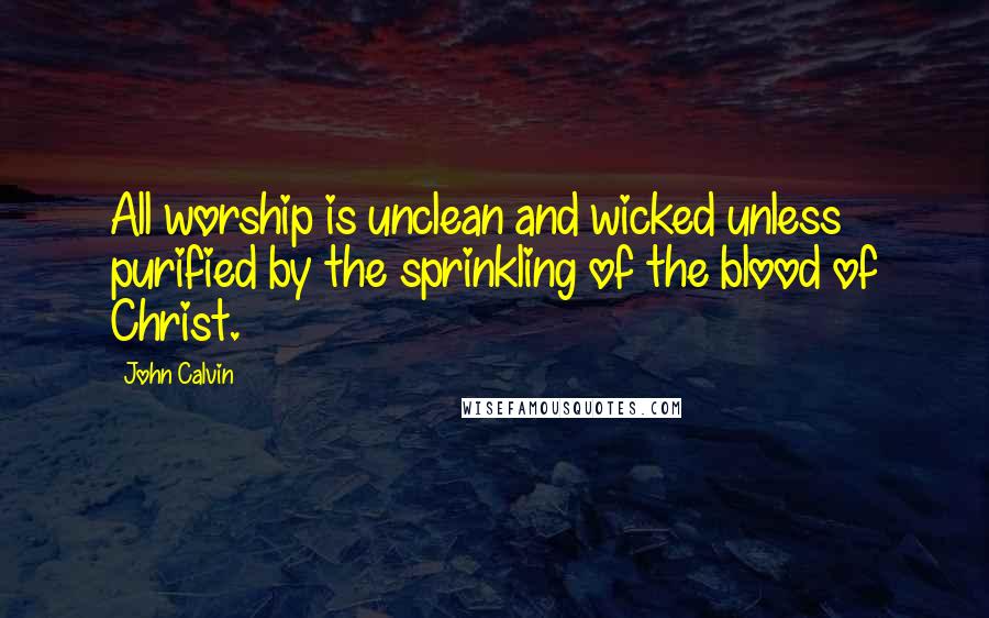 John Calvin Quotes: All worship is unclean and wicked unless purified by the sprinkling of the blood of Christ.