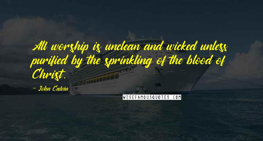 John Calvin Quotes: All worship is unclean and wicked unless purified by the sprinkling of the blood of Christ.