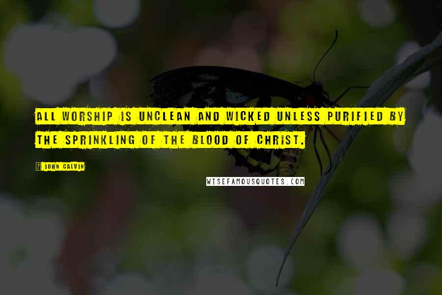 John Calvin Quotes: All worship is unclean and wicked unless purified by the sprinkling of the blood of Christ.