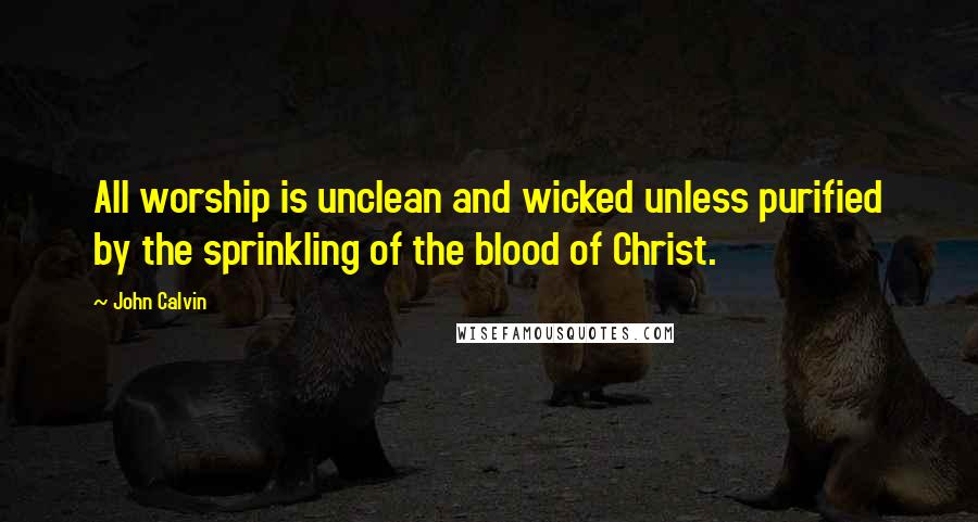 John Calvin Quotes: All worship is unclean and wicked unless purified by the sprinkling of the blood of Christ.
