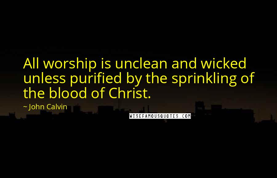 John Calvin Quotes: All worship is unclean and wicked unless purified by the sprinkling of the blood of Christ.