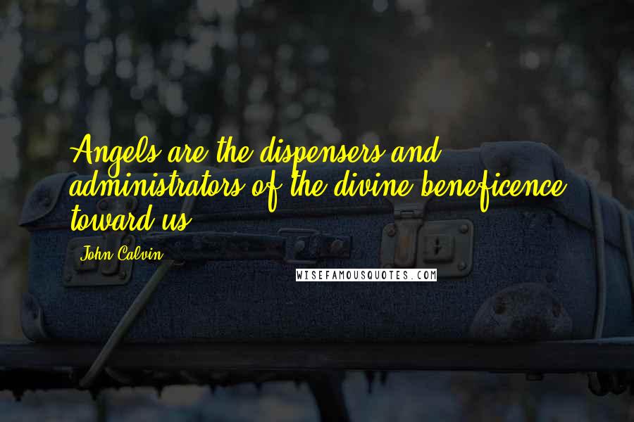 John Calvin Quotes: Angels are the dispensers and administrators of the divine beneficence toward us.