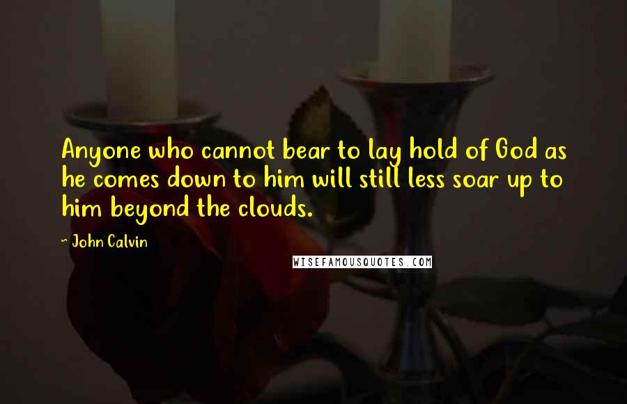 John Calvin Quotes: Anyone who cannot bear to lay hold of God as he comes down to him will still less soar up to him beyond the clouds.