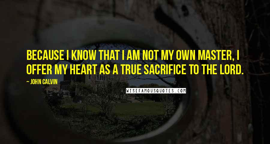 John Calvin Quotes: Because I know that I am not my own master, I offer my heart as a true sacrifice to the Lord.