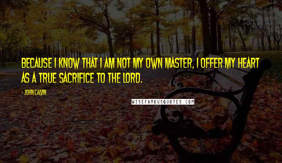 John Calvin Quotes: Because I know that I am not my own master, I offer my heart as a true sacrifice to the Lord.