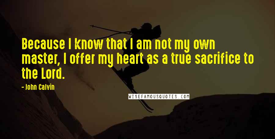 John Calvin Quotes: Because I know that I am not my own master, I offer my heart as a true sacrifice to the Lord.