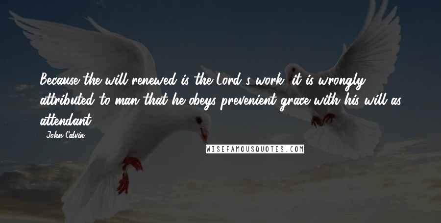 John Calvin Quotes: Because the will renewed is the Lord's work, it is wrongly attributed to man that he obeys prevenient grace with his will as attendant.