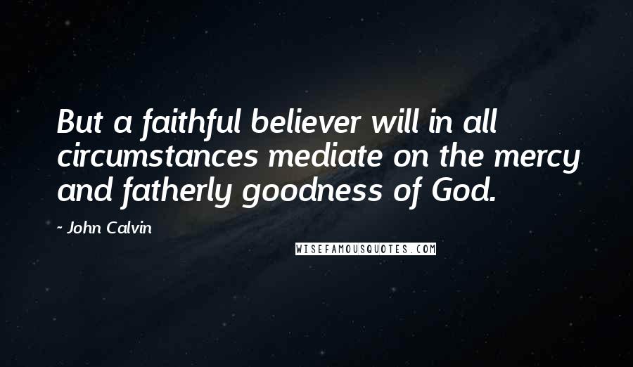 John Calvin Quotes: But a faithful believer will in all circumstances mediate on the mercy and fatherly goodness of God.